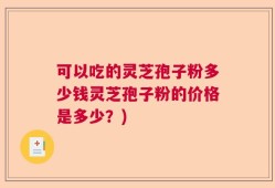 可以吃的灵芝孢子粉多少钱灵芝孢子粉的价格是多少？)