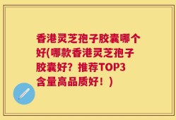 香港灵芝孢子胶囊哪个好(哪款香港灵芝孢子胶囊好？推荐TOP3含量高品质好！)