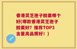 香港灵芝孢子胶囊哪个好(哪款香港灵芝孢子胶囊好？推荐TOP3含量高品质好！)