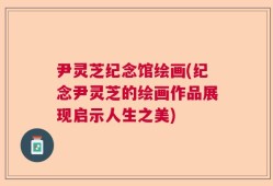 尹灵芝纪念馆绘画(纪念尹灵芝的绘画作品展现启示人生之美)