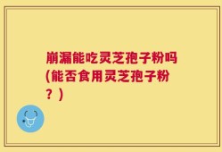 崩漏能吃灵芝孢子粉吗(能否食用灵芝孢子粉？)