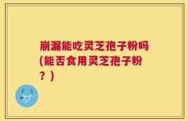 崩漏能吃灵芝孢子粉吗(能否食用灵芝孢子粉？)