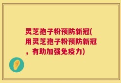 灵芝孢子粉预防新冠(用灵芝孢子粉预防新冠，有助加强免疫力)