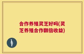 合作养殖灵芝好吗(灵芝养殖合作翻倍收益)