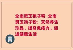 全南灵芝孢子粉_全南灵芝孢子粉：天然养生珍品，提高免疫力，促进健康生活