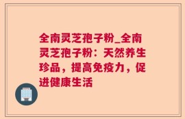 全南灵芝孢子粉_全南灵芝孢子粉：天然养生珍品，提高免疫力，促进健康生活