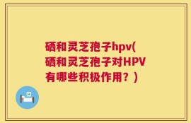 硒和灵芝孢子hpv(硒和灵芝孢子对HPV有哪些积极作用？)