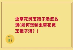 虫草花灵芝孢子汤怎么煲(如何煲制虫草花灵芝孢子汤？)