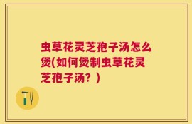 虫草花灵芝孢子汤怎么煲(如何煲制虫草花灵芝孢子汤？)
