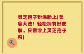 灵芝孢子粉涂脸上(美容大法！轻松拥有好皮肤，只需涂上灵芝孢子粉)