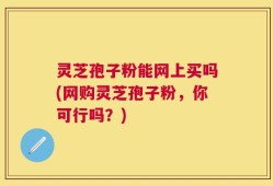 灵芝孢子粉能网上买吗(网购灵芝孢子粉，你可行吗？)