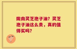 陇南灵芝孢子油？灵芝孢子油这么贵，真的值得买吗？