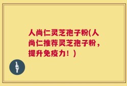人尚仁灵芝孢子粉(人尚仁推荐灵芝孢子粉，提升免疫力！)