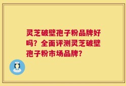 灵芝破壁孢子粉品牌好吗？全面评测灵芝破壁孢子粉市场品牌？