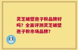 灵芝破壁孢子粉品牌好吗？全面评测灵芝破壁孢子粉市场品牌？