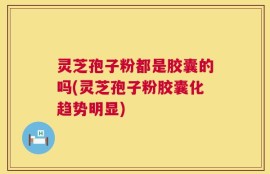 灵芝孢子粉都是胶囊的吗(灵芝孢子粉胶囊化趋势明显)
