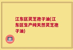 江东区灵芝孢子油(江东区生产纯天然灵芝孢子油)