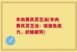 羊肉黄芪灵芝汤(羊肉黄芪灵芝汤：增强免疫力，舒缓疲劳)