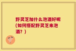 野灵芝加什么泡酒好呢(如何搭配野灵芝来泡酒？)