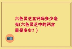 六色灵芝含钙吗多少毫克(六色灵芝中的钙含量是多少？)