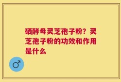 硒酵母灵芝孢子粉？灵芝孢子粉的功效和作用是什么