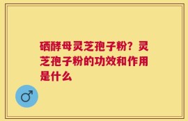 硒酵母灵芝孢子粉？灵芝孢子粉的功效和作用是什么
