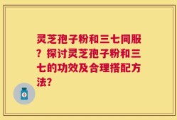 灵芝孢子粉和三七同服？探讨灵芝孢子粉和三七的功效及合理搭配方法？