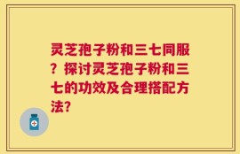 灵芝孢子粉和三七同服？探讨灵芝孢子粉和三七的功效及合理搭配方法？