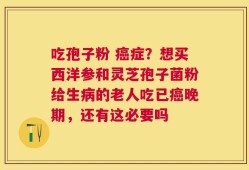 吃孢子粉 癌症？想买西洋参和灵芝孢子菌粉给生病的老人吃已癌晚期，还有这必要吗