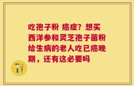 吃孢子粉 癌症？想买西洋参和灵芝孢子菌粉给生病的老人吃已癌晚期，还有这必要吗