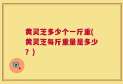 黄灵芝多少个一斤重(黄灵芝每斤重量是多少？)