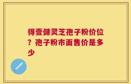 得壹健灵芝孢子粉价位？孢子粉市面售价是多少