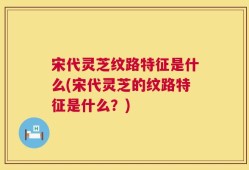 宋代灵芝纹路特征是什么(宋代灵芝的纹路特征是什么？)