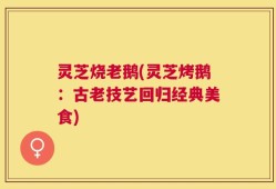 灵芝烧老鹅(灵芝烤鹅：古老技艺回归经典美食)