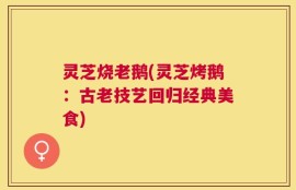 灵芝烧老鹅(灵芝烤鹅：古老技艺回归经典美食)