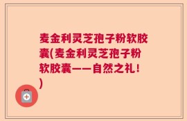 麦金利灵芝孢子粉软胶囊(麦金利灵芝孢子粉软胶囊——自然之礼！)