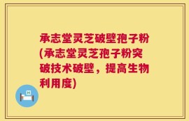 承志堂灵芝破壁孢子粉(承志堂灵芝孢子粉突破技术破壁，提高生物利用度)