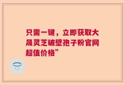 只需一键，立即获取大晟灵芝破壁孢子粉官网超值价格”