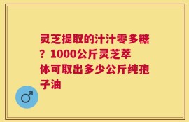 灵芝提取的汁汁零多糖？1000公斤灵芝萃体可取出多少公斤纯孢子油