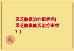 灵芝胶囊治疗斑秃吗(灵芝胶囊能否治疗斑秃？)