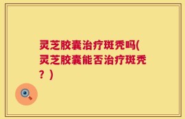 灵芝胶囊治疗斑秃吗(灵芝胶囊能否治疗斑秃？)