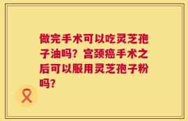 做完手术可以吃灵芝孢子油吗？宫颈癌手术之后可以服用灵芝孢子粉吗？