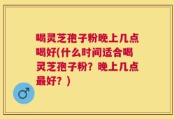 喝灵芝孢子粉晚上几点喝好(什么时间适合喝灵芝孢子粉？晚上几点最好？)