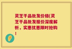 灵芝干品批发价格(灵芝干品批发报价深度解析，实惠优惠限时抢购！