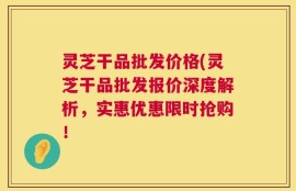 灵芝干品批发价格(灵芝干品批发报价深度解析，实惠优惠限时抢购！
