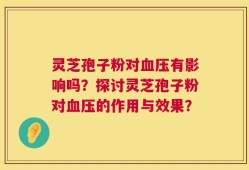 灵芝孢子粉对血压有影响吗？探讨灵芝孢子粉对血压的作用与效果？