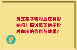 灵芝孢子粉对血压有影响吗？探讨灵芝孢子粉对血压的作用与效果？