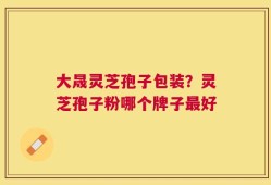 大晟灵芝孢子包装？灵芝孢子粉哪个牌子最好
