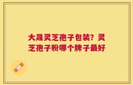大晟灵芝孢子包装？灵芝孢子粉哪个牌子最好