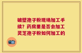 破壁孢子粉现场加工手续？药房里是否会加工灵芝孢子粉如何加工的